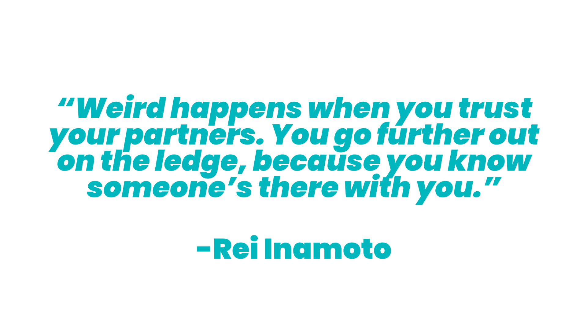 A quote with teal text on a white background that reads “Weird happens when you trust your partners. You go further out on the ledge, because you know someone’s there with you.” A quote from “Rei Inamoto”.